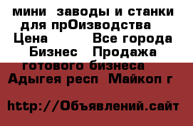 мини- заводы и станки для прОизводства  › Цена ­ 100 - Все города Бизнес » Продажа готового бизнеса   . Адыгея респ.,Майкоп г.